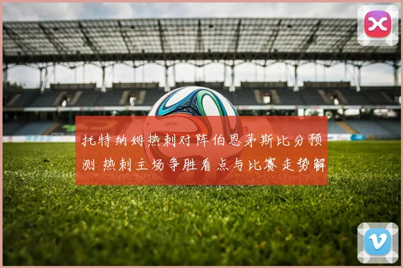 托特纳姆热刺对阵伯恩茅斯比分预测 热刺主场争胜看点与比赛走势解析