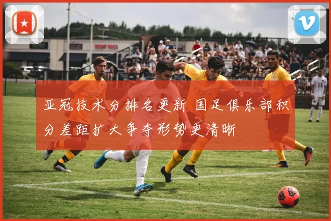 亚冠技术分排名更新 国足俱乐部积分差距扩大争夺形势更清晰