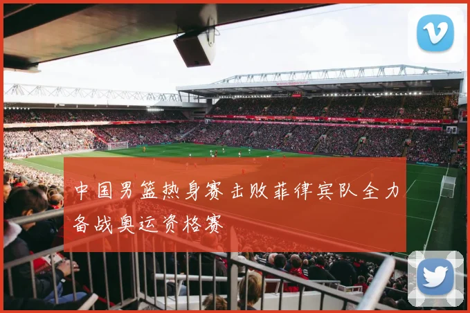 中国男篮热身赛击败菲律宾队全力备战奥运资格赛