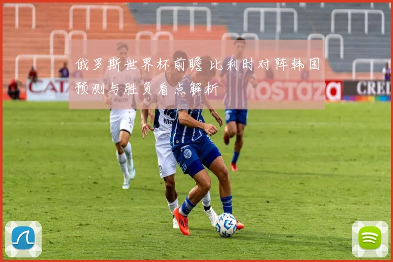 俄罗斯世界杯前瞻 比利时对阵韩国预测与胜负看点解析
