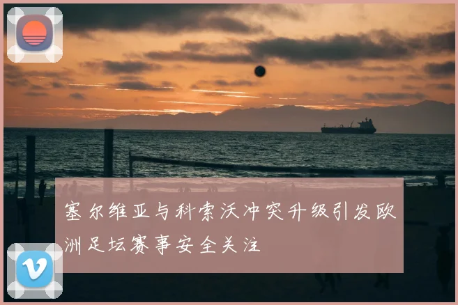 塞尔维亚与科索沃冲突升级引发欧洲足坛赛事安全关注