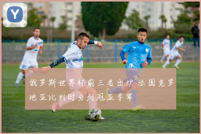 俄罗斯世界杯前三名出炉 法国克罗地亚比利时分列冠亚季军