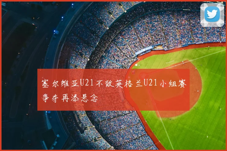 塞尔维亚U21不敌英格兰U21小组赛争夺再添悬念