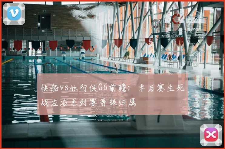 快船vs独行侠G6前瞻：季后赛生死战左右系列赛晋级归属