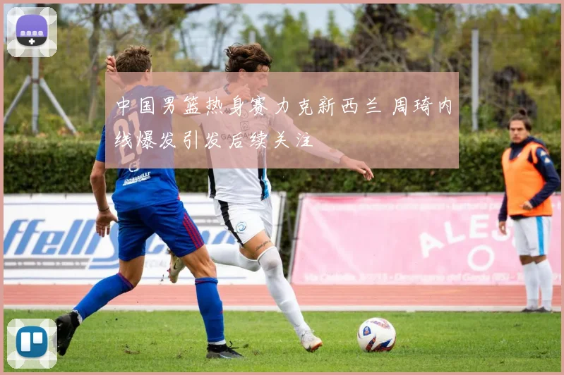 中国男篮热身赛力克新西兰 周琦内线爆发引发后续关注