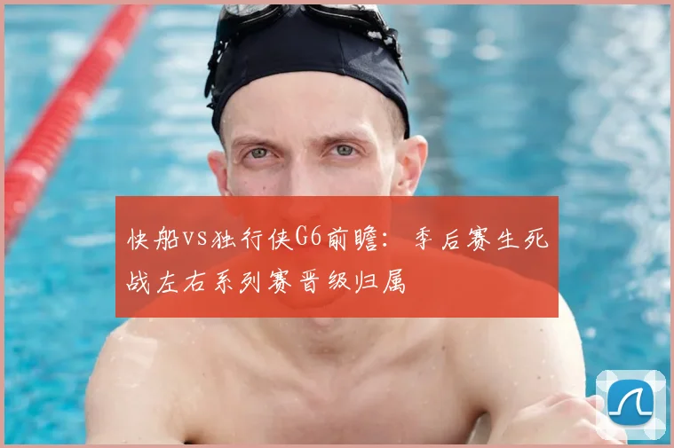 快船vs独行侠G6前瞻：季后赛生死战左右系列赛晋级归属