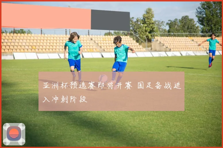 亚洲杯预选赛即将开赛 国足备战进入冲刺阶段